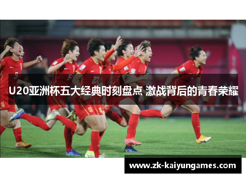 U20亚洲杯五大经典时刻盘点 激战背后的青春荣耀