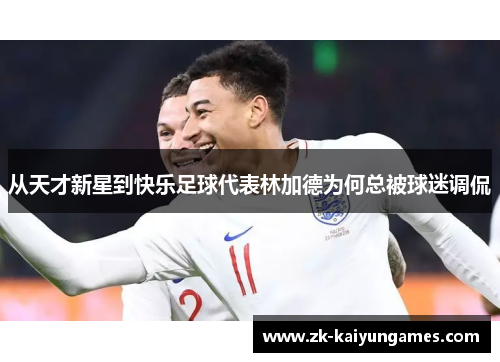 从天才新星到快乐足球代表林加德为何总被球迷调侃