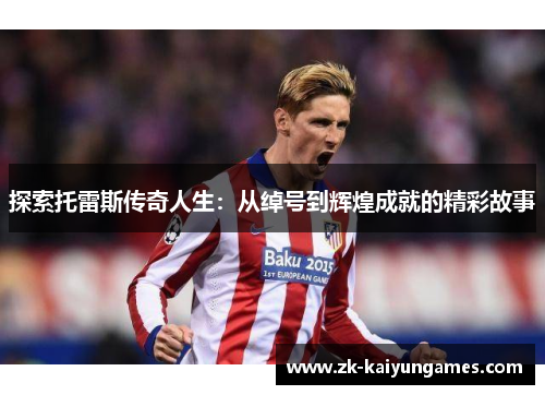 探索托雷斯传奇人生：从绰号到辉煌成就的精彩故事